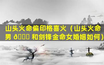 山头火命偏印格喜火（山头火命男 🐟 和剑锋金命女婚姻如何）